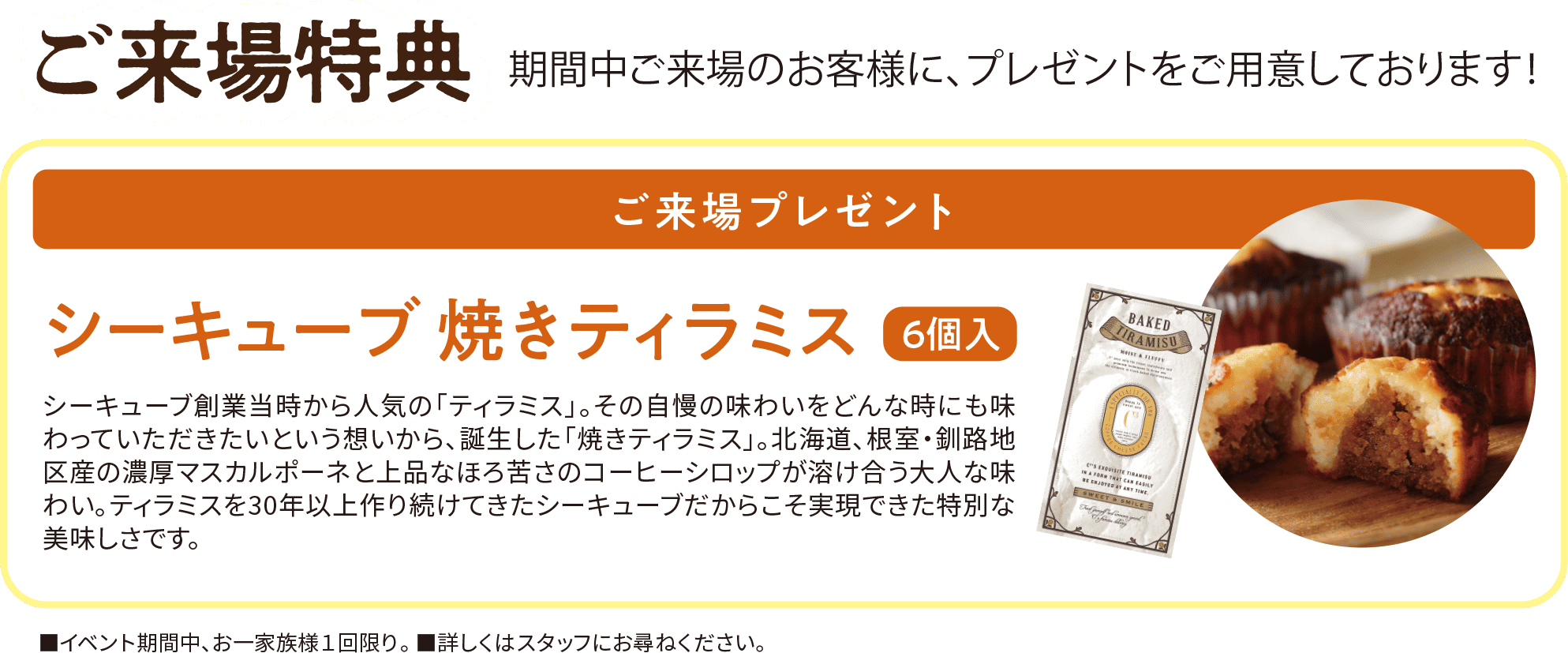 ご来場特典 期間中ご来場のお客様に、プレゼントをご用意しております！ ご来場プレゼント シーキューブ焼ティラミス6個入 シーキューブ創業当時から人気の「ティラミス」。その自慢の味わいをどんな時にも味わっていただきたいという想いから、誕生した「焼きティラミス」。北海道、根室・釧路地区産の濃厚マスカルポーネと上品なほろ苦さのコーヒーシロップが溶け合う大人な味わい。ティラミスを30年以上作り続けてきたシーキューブだからこそ実現できた特別な美味しさです。四角イベント期間中、お一家族様1回限り。■詳しくはスタッフにお尋ねください。