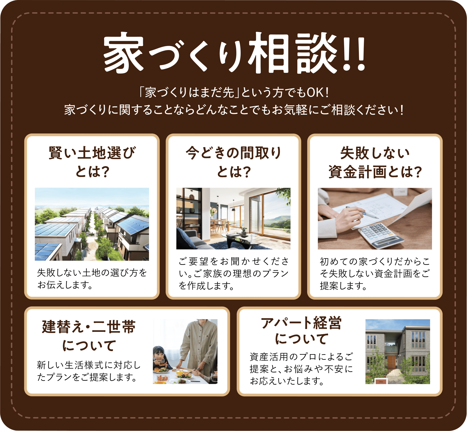 家づくり相談！！ 「家づくりはまだ先」という方でもOK！家づくりに関することならどんなことでもお気軽にご相談ください！ 賢い土地選びとは？：失敗しない土地の選び方をお伝えします。 今どきの間取りとは？：ご要望をお聞かせください。ご家族の理想のプラン作成します。 失敗しない資金計画とは？：初めての家づくりだからこそ失敗しない資金計画をご提案します。 建替え・二世帯について：新しい生活様式に対応したプランをご提案します。 アパート経営について：資産活用のプロによるご提案と、お悩みや不安にお応えいたします。 