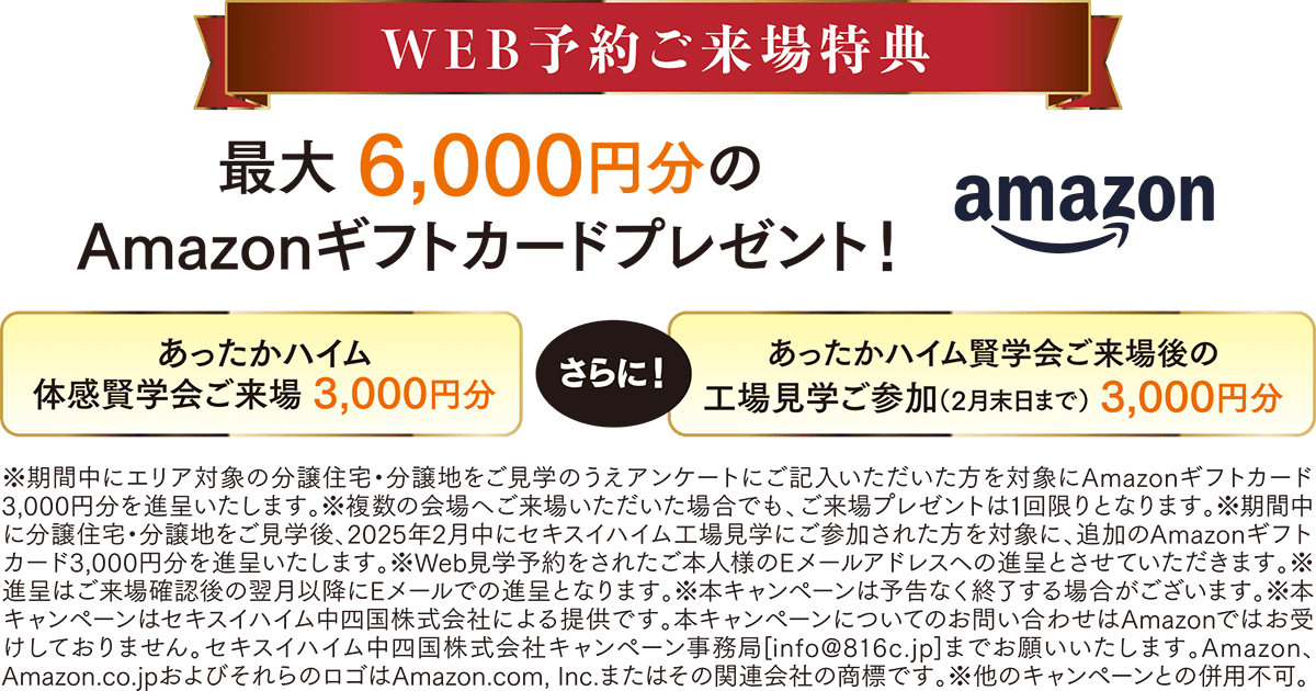 WEB予約ご来場特典 最大6,000円分のAmazonギフトカードプレゼント！ amazon あったかハイム体感賢学会ご来場 3,000円分 さらに！ あったかハイム賢学会ご来場後の工場見学ご参加（２月末日まで）3,000円分 ※期間中にエリア対象の分譲住宅・分譲地をご見学のうえアンケートにご記入いただいた方を対象にAmazonギフトカード3,000円分を進呈いたします。※複数の会場へご来場いただいた場合でも、ご来場プレゼントは1回限りとなります。※期間中に分譲住宅・分譲地をご見学後、２０２５年２月中にセキスイハイム工場見学にご参加された方を対象に、追加のAmazonギフトカード3,000円分を進呈いたします。※Web見学予約をされたご本人様のEメールアドレスへの進呈とさせていただきます。※進呈はご来場確認後の翌月以降にEメールでの進呈となります、※本キャンペーンは予告なく終了する場合がございます。※本キャンペーンはセキスイハイム中四国株式会社による提供です。本キャンペーンについてお問い合わせはAmazonではお受けしておりません。セキスイハイム中四国株式会社キャンペーン事務局[info@816c.jp]までお願いいたします。Amazon、Amazon.co.jpおよびそれらのロゴはAmazon.com,Inc.またはその関連会社の商標です。※他のキャンペーンとの併用不可。