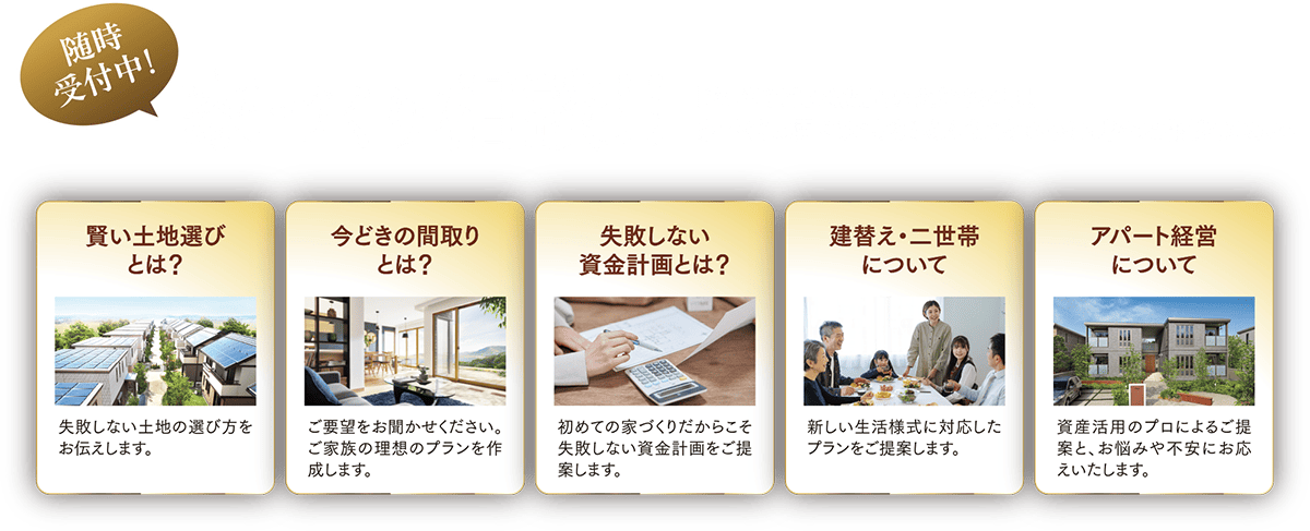 随時受付中！家づくり相談！！「家づくりはまだ先」という方でもOK！家づくりに関することならどんなことでもお気軽にお相談ください！ 賢い土地選びとは？:失敗しない土地の選び方をお伝えします。 今どきの間取りとは？：ご要望をお聞かせください。ご可読の理想のプランを作成します。失敗しない資金計画とは？：初めての家づくりだからこそ失敗しない資金計画をご提案します。建替え・二世帯について：新しい生活様式に対応したプランをご提案します。アパート経営について：資産活用のプロによるご提案とお悩みや不安にお答えいたします。