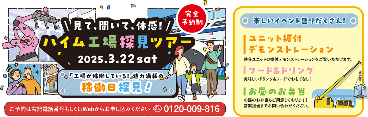 見て、聞いて、体感！ハイム工場探見ツアー2025.3.22sat「工場が稼働している！」迫力満載の稼働日探見！ ご予約は右記電話番号もしくはWebからお申込みしてください0120-009-816 楽しいイベント盛りだくさん！ ユニット据付デモンストレーション 鉄骨ユニットの据付デモンストレーションをご覧いただけます。 フード＆ドリンク 美味しいドリンク＆フードでおもてなし！ お昼のお弁当 お昼のお弁当もご用意しております！営業担当までお問い合わせください。