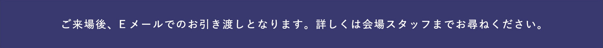 ご来場後、Eメールでのお引き渡しとなります。詳しくは会場スタッフまでお尋ねください。