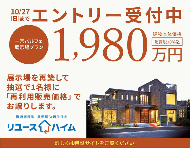 10.27[日]エントリー受付中 一宮パルフェ展示場プラン1,980万円 消費税10%込 建物本体価格※写真は一宮パルフェ展示場（築11年4か月）を2013年5月に撮影し、背景イメージを合成したものです。（2024年9月時点） ※写真内の外構（植栽・アプローチ）及び家具調度品・家電等は表示価格には含まれません。 ※掲載の外構は、CG合成処理を行っており、一部実際の仕様とは異なります。 ※写真は展示場プランとは一部プラン・仕様が異なります。詳しくは営業担当にお問い合わせください。