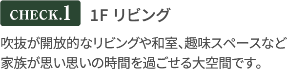 1F リビング 吹抜が開放的なリビングや和室、趣味スペースなど
              家族が思い思いの時間を過ごせる大空間です。