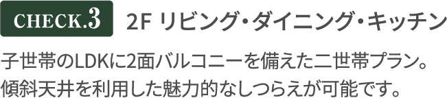 2F リビング・ダイニング／キッチン 子世帯のLDKに2面バルコニーを備えた二世帯プラン。
              傾斜天井を利用した魅力的なしつらえが可能です。