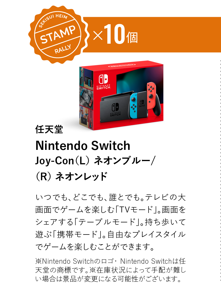 STAMP10個　任天堂 Nintendo SwitchJoy-Con（L） ネオンブルー/（R） ネオンレッド　いつでも、どこでも、誰とでも。テレビの大画面でゲームを楽しむ「TVモード」。画面をシェアする「テーブルモード」。持ち歩いて遊ぶ「携帯モード」。自由なプレイスタイルでゲームを楽しむことができます。※Nintendo Switchのロゴ・ Nintendo Switchは任天堂の商標です。※在庫状況によって手配が難しい場合は景品が変更になる可能性がございます。