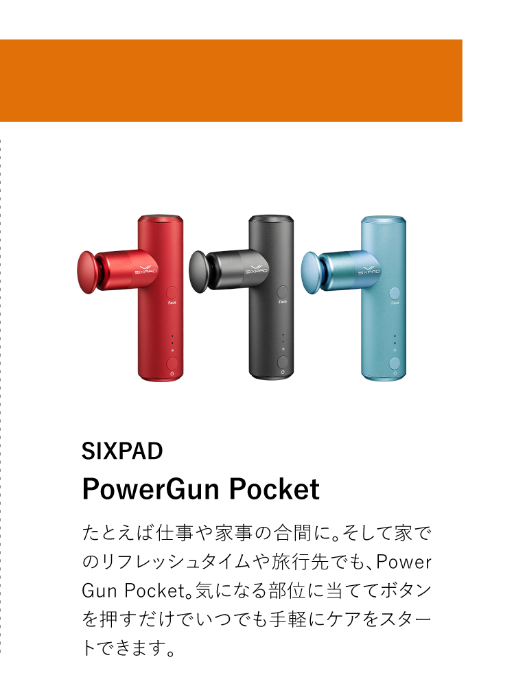 SIXPAD PowerGun Pocket たとえば仕事や家事の合間に。そして家でのリフレッシュタイムや旅行先でも、Power Gun Pocket。気になる部位に当ててボタンを押すだけでいつでも手軽にケアをスタートできます。