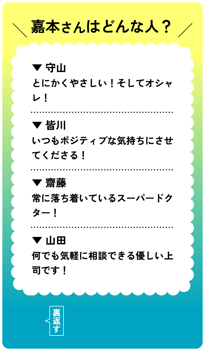 嘉本さんはどんな人？守山：とにかくやさしい！そしてオシャレ！皆川：いつもポジティブな気持ちにさせてくださる！齋藤；常に落ち着いているスーパードクター！山田：何でも気軽に相談できる優しい上司です！