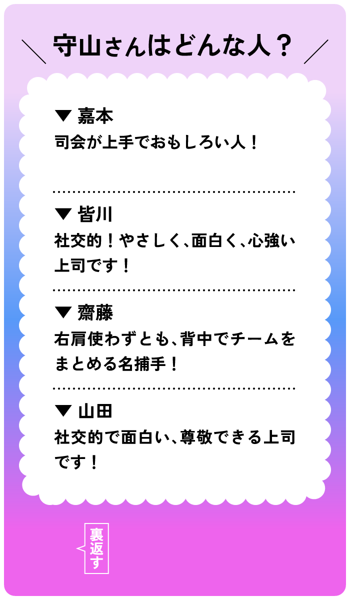 守山さんはどんな人？嘉本：司会が上手でおもしろい人！皆川：社交的！やさしく面白く、心強い上司です！齋藤：右肩使わずとも背中でチームをまとめる名捕手！山田：社交的で面白い、尊敬できる上司です！ 