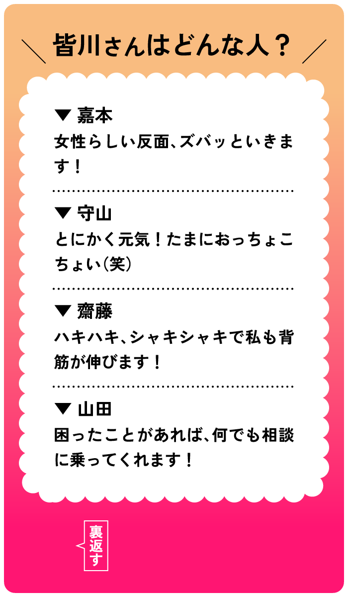 皆川さんはどんな人？嘉本：女性らしい反面、ズバッといきます！守山：とにかく元気！たまにおっちょこちょい（笑）。齋藤：ハキハキ、シャキシャキで私も背筋が伸びます！山田：困ったことがあれば、何でも相談に乗ってくれます！