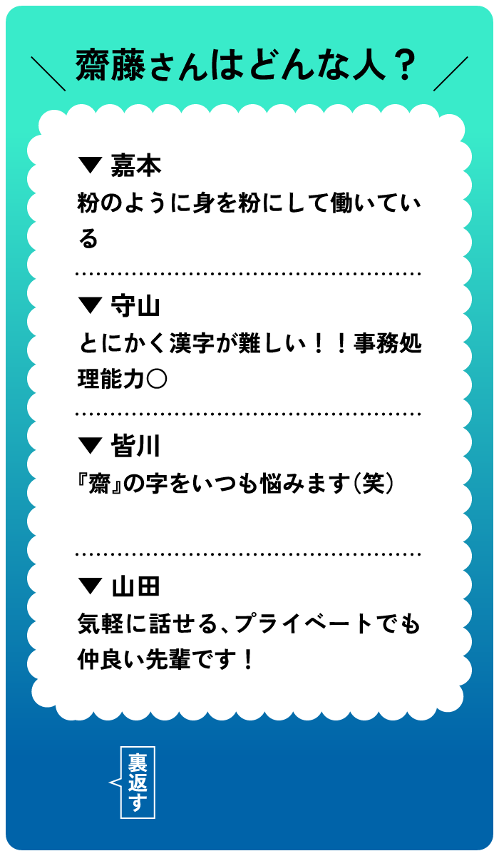 齋藤さんはどんな人？嘉本：粉のように身を粉にして働いている。守山：とにかく漢字が難しい！事務処理能力○。皆川：「齋」の字をいつも悩みます。山田：気軽に話せる、プライベートでも仲良い先輩です！