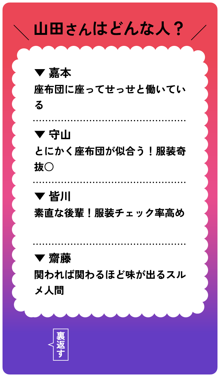 山田さんはどんな人？嘉本：座布団に座ってせっせと働いている。守山：とにかく座布団が似合う！服装奇抜○。皆川：素敵な後輩！服装チェック率高め。齋藤：関われば関わるほど味がでるスルメ人間。